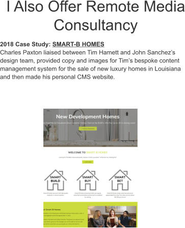 I Also Offer Remote Media Consultancy 2018 Case Study: SMART-B HOMES Charles Paxton liaised between Tim Hamett and John Sanchez’s design team, provided copy and images for Tim’s bespoke content management system for the sale of new luxury homes in Louisiana and then made his personal CMS website.