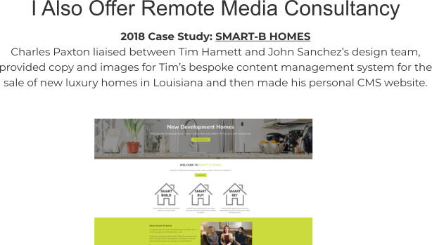 I Also Offer Remote Media Consultancy 2018 Case Study: SMART-B HOMES Charles Paxton liaised between Tim Hamett and John Sanchez’s design team, provided copy and images for Tim’s bespoke content management system for the sale of new luxury homes in Louisiana and then made his personal CMS website.
