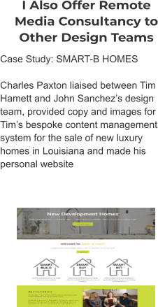 I Also Offer Remote Media Consultancy to Other Design Teams Case Study: SMART-B HOMES  Charles Paxton liaised between Tim Hamett and John Sanchez’s design team, provided copy and images for Tim’s bespoke content management system for the sale of new luxury homes in Louisiana and made his personal website