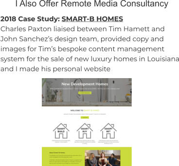 I Also Offer Remote Media Consultancy 2018 Case Study: SMART-B HOMES Charles Paxton liaised between Tim Hamett and John Sanchez’s design team, provided copy and images for Tim’s bespoke content management system for the sale of new luxury homes in Louisiana and I made his personal website